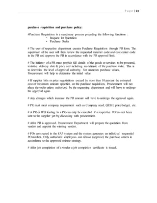 P a g e | 14
purchase requisition and purchase policy:
#Purchase Requisition is a mandatory process preceding the following functions :
• Request for Quotation
• Purchase Order
# The user of respective department creates Purchase Requisition through PR form. The
supervisor of the user will then review the requested material code and cost center code
in the PR and approve the PR in accordance with the PR approval limit.
# The initiator of a PR must provide full details of the goods or services to be procured,
tentative delivery date & place and including an estimate of the purchase value. This is
to determine the level of approval authority. For unknown purchase values,
Procurement will help to determine the initial value.
# If supplier bids or price negotiations exceed by more than 10 percent the estimated
cost or maximum amount specified on the purchase requisition, Procurement will not
place the order unless authorized by the requesting department and will have to undergo
the approval again.
# Any changes which increase the PR amount will have to undergo the approval again.
# PR must meet company requirement such as Company need, QESH, price/budget, etc.
# A PR or WO leading to a PR can only be cancelled if a respective PO has not been
sent to the supplier yet by discussing with procurement.
# After PR is approved, Procurement Department will prepare the quotation from
vendor and appoint the winning vendor.
# POs are created in the SAP system and the system generates an individual sequential
PO number. Only authorized employees can release (approve) the purchase orders in
accordance to the approved release strategy.
# After job completion of a vender a job completion certificate is issued.
 