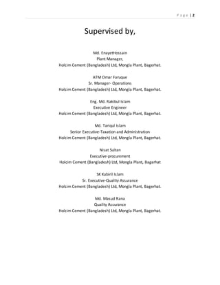 P a g e | 2
Supervised by,
Md. EnayetHossain
Plant Manager,
Holcim Cement (Bangladesh) Ltd, Mongla Plant, Bagerhat.
ATM Omar Faruque
Sr. Manager- Operations
Holcim Cement (Bangladesh) Ltd, Mongla Plant, Bagerhat.
Eng. Md. Rakibul Islam
Executive Engineer
Holcim Cement (Bangladesh) Ltd, Mongla Plant, Bagerhat.
Md. Tariqul Islam
Senior Executive-Taxation and Administration
Holcim Cement (Bangladesh) Ltd, Mongla Plant, Bagerhat.
Nisat Sultan
Executive-procurement
Holcim Cement (Bangladesh) Ltd, Mongla Plant, Bagerhat
SK Kabiril Islam
Sr. Executive-Quality Assurance
Holcim Cement (Bangladesh) Ltd, Mongla Plant, Bagerhat.
Md. Masud Rana
Quality Assurance
Holcim Cement (Bangladesh) Ltd, Mongla Plant, Bagerhat.
 