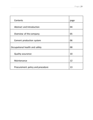 P a g e | 3
Contents page
Abstract and Introduction 04
Overview of the company 05
Cement production system 06
Occupational health and safety 08
Quality assurance 10
Maintenance 12
Procurement policy and procedure 13
 