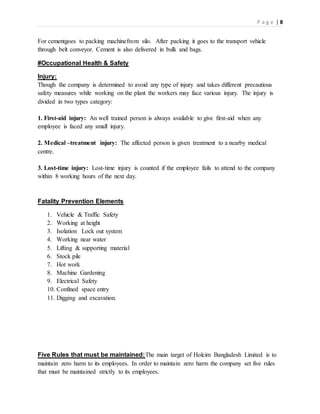 P a g e | 8
For cementgoes to packing machinefrom silo. After packing it goes to the transport vehicle
through belt conveyor. Cement is also delivered in bulk and bags.
#Occupational Health & Safety
Injury:
Though the company is determined to avoid any type of injury and takes different precautious
safety measures while working on the plant the workers may face various injury. The injury is
divided in two types category:
1. First-aid injury: An well trained person is always available to give first-aid when any
employee is faced any small injury.
2. Medical –treatment injury: The affected person is given treatment to a nearby medical
centre.
3. Lost-time injury: Lost-time injury is counted if the employee fails to attend to the company
within 8 working hours of the next day.
Fatality Prevention Elements
1. Vehicle & Traffic Safety
2. Working at height
3. Isolation Lock out system
4. Working near water
5. Lifting & supporting material
6. Stock pile
7. Hot work
8. Machine Gardening
9. Electrical Safety
10. Confined space entry
11. Digging and excavation.
Five Rules that must be maintained:The main target of Holcim Bangladesh Limited is to
maintain zero harm to its employees. In order to maintain zero harm the company set five rules
that must be maintained strictly to its employees.
 