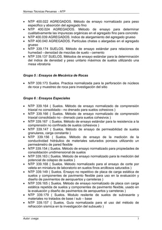 Normas Técnicas Peruanas - NTP
Autor: cvega 3
• NTP 400.022 AGREGADOS. Método de ensayo normalizado para peso
especifico y absorción del agregado fino
• NTP 400.024 AGREGADOS. Método de ensayo para determinar
cualitativamente las impurezas orgánicas en el agregado fino para concreto
• NTP 400.039 AGREGADOS. Indice de alargamiento del agregado grueso
• NTP 400.040 AGREGADOS. Partículas chatas o alargadas en el agregado
grueso
• NTP 339.174 SUELOS. Método de ensayo estándar para relaciones de
humedad - densidad de mezclas de suelo - cemento
• NTP 339.137 SUELOS. Métodos de ensayo estándar para la determinación
del índice de densidad y peso unitario máximos de suelos utilizando una
mesa vibratoria
Grupo 5 : Ensayos de Mecánica de Rocas
• NTP 339.173 Suelos. Practica normalizada para la perforación de núcleos
de roca y muestreo de roca para investigación del sitio
Grupo 6 : Ensayos Especiales
• NTP 339.164 ( Suelos. Método de ensayo normalizado de comprensión
triaxial no consolidado - no drenado para suelos cohesivos )
• NTP 339.166 ( Suelos. Método de ensayo normalizado de comprensión
triaxial consolidado no - drenado para suelos cohesivos )
• NTP 339.167 ( Suelos. Método de ensayo estándar para la resistencia a la
comprensión no confinada de suelos cohesivos )
• NTP 339.147 ( Suelos. Método de ensayo de permeabilidad de suelos
granulares, carga constante )
• NTP 339.156 ( Suelos. Método de ensayo de la medición de la
conductividad hidráulico de materiales saturados porosos utilizando un
permeámetro de pared flexible
• NTP 339.154 ( Suelos. Método de ensayo normalizado para propiedades de
consolidación unidimensional de suelos
• NTP 339.163 ( Suelos. Método de ensayo normalizado para la medición del
potencial de colapso de suelos )
• NTP 339.168 ( Suelos. Método normalizado para el ensayo de corte por
veleta en miniatura de laboratorio en suelos finos arcillosos saturados )
• NTP 339.149 ( Suelos. Ensayo no repetitivo de placa de carga estática de
suelos y componentes de pavimento flexible para uso en la evaluación y
diseño de pavimentos de aeropuertos y carreteras )
• NTP 339.165 ( Suelos. Método de ensayo normalizado de placa con carga
estática repetida de suelos y componentes de pavimento flexible, usado en
la evaluación y diseño de pavimentos de aeropuertos y carreteras )
• NTP 339.179 ( Suelos. Modulo resilente de suelos de subrasante y
materiales no tratados de base / sub – base
• NTP 339.157 ( Suelos. Guía normalizada para el uso del método de
refracción sísmica en la investigación del subsuelo )
 