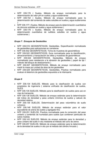 Normas Técnicas Peruanas - NTP
Autor: cvega 4
• NTP 339.176 ( Suelos. Método de ensayo normalizado para la
determinación de valor pH en suelos y agua subterranea
• NTP 339.152 ( Suelos. Método de ensayo normalizado para la
determinación del contenido de sales solubles en suelos y agua subterranea
)
• NTP 339.177 ( Suelos. Método de ensayo para la determinación cuantitativa
de cloruros solubles en suelos y agua subterranea )
• NTP 339.178 ( Suelos. Método de ensayo normalizado para la
determinación cuantitativa de sulfatos solubles en suelos y agua
subterranea )
Grupo 7 : Ensayos de Geotextiles
• NTP 339.516 GEOSINTETICOS. Geotextiles. Especificación normalizada
de geotextiles para aplicaciones en carreteras
• NTP 339.502 GEOSINTETICOS. Toma de muestras de geosintéticos
• NTP 339.522 GEOSINTETICOS. Guía normalizada para la identificación,
almacenamiento y manipulación de rollos y muestras de geosintéticos
• NTP 339.524 GEOSINTETICOS. Geotextiles. Método de ensayo
normalizado para resistencia a la abrasión de geotextiles ( papel de lija /
método del bloque de deslizamiento )
• NTP 339.507 GEOSINTETICOS. Método de ensayo normalizado para
medir la masa por unidad de área de los geotextiles
• NTP 339.529 GEOSINTETICOS. Geotextiles, Practica normalizada para
evaluar el deterioro de geotextiles expuestos a la intemperie
Grupo 8
• NTP 339.134 SUELOS. Método para la clasificación de suelos con
propósitos de ingeniería ( sistema unificado de clasificación de suelos,
SUCS
• NTP 339.135 SUELOS. Método para la clasificación de suelos para uso en
vías de transporte
• NTP 339.138 SUELOS. Método de ensayo estándar para la determinación
del índice de densidad y peso unitario mínimos de suelos y calculo de
densidad relativa
• NTP 339.139 SUELOS. Determinación del peso volumétrico de suelo
cohesivo
• NTP 339.146 SUELOS. Método de ensayo estándar para el valor
equivalente de arena de suelos y agregado fino
• NTP 339.251 SUELOS. Practica normalizada para la corrección del peso
unitario y contenido de humedad para suelos que contienen partículas de
sobre medida
• NTP 339.143 SUELOS. Método de ensayo estándar para la densidad y
peso unitario del suelo in situ mediante el método del cono de arena
• NTP 339.257 SUELOS. Método de ensayo estándar para la determinación
de la densidad de suelos in situ por el método del cilindro hincado )
 