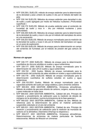 Normas Técnicas Peruanas - NTP
Autor: cvega 5
• NTP 339.256 ( SUELOS. método de ensayo estándar para la determinación
de la densidad y peso unitario de suelos in situ por el método del balón de
jebe
• NTP 339.144 SUELOS. Métodos de ensayo estándar para densidad in situ
de suelo y suelo agregado por medio de métodos nucleares ( Profundidad
superficial )
• NTP 339.172 SUELOS. Método de prueba estándar para el contenido de
humedad de suelo y roca in - situ por métodos nucleares ( poca
profundidad)
• NTP 339.258 SUELOS. Métodos de ensayo estándar para la determinación
de la densidad de suelo y roca in situ por el método del reemplazo de arena
en una excavación
• NTP 339.253 SUELOS. Método de ensayo normalizado para la medición de
la densidad de suelos y rocas in situ por el método del reemplazo con agua
en un pozo de exploración
• NTP 339.250 SUELOS. Método de ensayo para la determinación en campo
del contenido de humedad, por el método de presión del gas carburo de
calcio
Normas sin agrupar
• NTP 339.177: 2000 SUELOS : Método de ensayo para la determinación
cuantitativa de cloruros solubles en suelos y agua subterránea
• NTP 339.177: 2000 SUELOS: Método de ensayo normalizado para la
determinación de valor pH en suelos y agua subterránea
• NTP 339.152 : 2002 Suelos. Método de ensayo normalizado para la
determinación del contenido de sales solubles en suelos y agua subterránea
• NTP 339.178 : 2002 SUELOS: Método de ensayo normalizado para la
determinación cuantitativa de sulfatos solubles en suelos y agua
subterránea
• NTP 339.153:2001 Suelos. Método de ensayo normalizado para la
capacidad portante del suelo por carga estática y para cimientos aislados
• NTP 900.003: 2000 GESTION AMBIENTAL. Emisiones atmosféricas.
Método de análisis de gas para dióxido de carbono, oxígeno, exceso de aire
y peso molecular en base seca
• NTP 900.033: 2004 GESTION AMBIENTAL. Calidad del aire. Principio de
medición y procedimiento de calibración para la medición de dióxido de
nitrógeno en la atmósfera ( quimio-luminiscencia de la fase gaseosa )
• NTP 900.032: 2003 GESTION AMBIENTAL. Calidad de aire. Método de
referencia para la determinación de plomo en material particulado
suspendido colectado en el aire del ambiente
• NTP 900.031: 2003 GESTION AMBIENTAL. Calidad de aire. Principio de
medición y procedimiento de calibración para la medición de monóxido de
carbono en la atmósfera ( fotometría infrarroja no dispersiva )
• NTP 900.017: 2001 GESTION AMBIENTAL. Emisiones atmosféricas.
Determinaciones de emisiones de materia particulada de fuentes
estacionarias. Método de filtración en chimenea
 