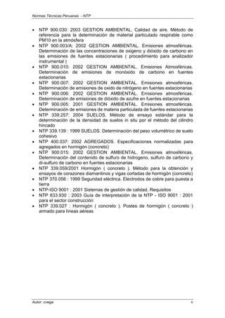 Normas Técnicas Peruanas - NTP
Autor: cvega 6
• NTP 900.030: 2003 GESTION AMBIENTAL. Calidad de aire. Método de
referencia para la determinación de material particulado respirable como
PM10 en la atmósfera
• NTP 900.003/A: 2002 GESTION AMBIENTAL. Emisiones atmosféricas.
Determinación de las concentraciones de oxigeno y dióxido de carbono en
las emisiones de fuentes estacionarias ( procedimiento para analizador
instrumental )
• NTP 900.010: 2002 GESTION AMBIENTAL. Emisiones Atmosféricas.
Determinación de emisiones de monóxido de carbono en fuentes
estacionarias
• NTP 900.007: 2002 GESTION AMBIENTAL. Emisiones atmosféricas.
Determinación de emisiones de oxido de nitrógeno en fuentes estacionarias
• NTP 900.006: 2002 GESTION AMBIENTAL. Emisiones atmosféricas.
Determinación de emisiones de dióxido de azufre en fuentes estacionarias
• NTP 900.005: 2001 GESTION AMBIENTAL. Emisiones atmosféricas.
Determinación de emisiones de materia particulada de fuentes estacionarias
• NTP 339.257: 2004 SUELOS. Método de ensayo estándar para la
determinación de la densidad de suelos in situ por el método del cilindro
hincado
• NTP 339.139 : 1999 SUELOS. Determinación del peso volumétrico de suelo
cohesivo
• NTP 400.037: 2002 AGREGADOS. Especificaciones normalizadas para
agregados en hormigón (concreto)
• NTP 900.015: 2002 GESTION AMBIENTAL. Emisiones atmosféricas.
Determinación del contenido de sulfuro de hidrogeno, sulfuro de carbono y
di-sulfuro de carbono en fuentes estacionarias
• NTP 339.059/2001 Hormigón ( concreto ). Método para la obtención y
ensayos de corazones diamantinos y vigas cortadas de hormigón (concreto)
• NTP 370.056 : 1999 Seguridad eléctrica. Electrodos de cobre para puesta a
tierra
• NTP-ISO 9001 : 2001 Sistemas de gestión de calidad. Requisitos
• NTP 833.930 : 2003 Guía de interpretación de la NTP - ISO 9001 : 2001
para el sector construcción
• NTP 339.027 : Hormigón ( concreto ). Postes de hormigón ( concreto )
armado para líneas aéreas
 