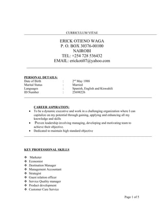 CURRICULUM VITAE
ERICK OTIENO WAGA
P. O. BOX 30376-00100
NAIROBI
TEL: +254 728 536432
EMAIL: erickoti07@yahoo.com
PERSONAL DETAILS:
Date of Birth : 2nd
May 1988
Marital Status : Married
Languages : Spanish, English and Kiswahili
ID Number : 25698226
CAREER ASPIRATION:
• To be a dynamic executive and work in a challenging organization where I can
capitalize on my potential through gaining, applying and enhancing all my
knowledge and skills
• Proven leadership involving managing, developing and motivating team to
achieve their objective.
• Dedicated to maintain high standard objective
KEY PROFESSIONAL SKILLS
 Marketer
 Economist
 Destination Manager
 Management Accountant
 Strategist
 Guest relation officer
 Service Quality manager
 Product development
 Customer Care Service
Page 1 of 5
 