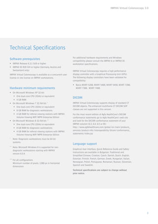 IMPAX Virtual Colonoscopy 3.0
3
Technical Specifications
Software prerequisites
ƒƒ IMPAX Release 6.3.1 SU9 or higher
ƒƒ IMPAX EE R20 XIII or higher (Germany, Austria and
Switzerland only)
IMPAX Virtual Colonoscopy is available as a concurrent user
license or site license on IMPAX workstations.
Hardware minimum requirements
ƒƒ On Microsoft Windows XP 32-bit:
ƒƒ One dual-core CPU (2GHz) or equivalent
ƒƒ 4 GB RAM
ƒƒ On Microsoft Windows 7 32/64 bit: *
ƒƒ One dual-core CPU (2GHz) or equivalent
ƒƒ 8 GB RAM for diagnostic workstations
ƒƒ 4 GB RAM for referral viewing stations with IMPAX
Volume Viewing MIP/MPR Enterprise Edition
ƒƒ On Microsoft Windows 8 32/64-bit: **
ƒƒ One dual-core CPU (2GHz) or equivalent
ƒƒ 8 GB RAM for diagnostic workstations
ƒƒ 4 GB RAM for referral viewing stations with IMPAX
Volume Viewing MIP/MPR Enterprise Edition
*	 Note: Diagnostic workstations must be 64 bit
	systems.
**	 Note: Microsoft Windows 8 is supported for non-
	 diagnostic workstations starting with IMPAX
	 version 6.5.4.
***	For all configurations					
	 Minimum number of pixels: 1280 px in horizontal 		
	dimensions
For additional hardware requirements and Windows
compatibility please consult the IMPAX 6 or IMPAX EE
workstation specifications.
IMPAX Virtual Colonoscopy requires a high performance
display controller with a Graphical Processing Unit (GPU).
The following display controllers have been validated for
compatibility:
ƒƒ Barco MXRT 5200, MXRT 5400, MXRT 5450, MXRT 7200,
MXRT 7300, MXRT 7400
DICOM
IMPAX Virtual Colonoscopy supports display of standard CT
DICOM objects. The enhanced multiframe CT DICOM SOP
classes are not supported in this version.
For the most recent edition of Agfa HealthCare’s DICOM
conformance statements go to Agfa HealthCare’s web site
and look for the DICOM conformance statement of your
IMPAX solution (6.3, 6.4, 6.5 or EE):
http://www.agfahealthcare.com/global/en/main/products_
services/product-info/interoperability/dicom/conformance_
statements/index.jsp
Language support
Graphical User Interface, Quick Reference Guide and Safety
Instructions are available in Bulgarian, Traditional and
Simplified Chinese, Croatian, Czech, Danish, Dutch, English,
Estonian, Finnish, French, German, Greek, Hungarian, Italian,
Norwegian, Polish, Portuguese, Romanian, Russian, Slovenian,
Spanish and Swedish.
Technical specifications are subject to change without
prior notice.
 