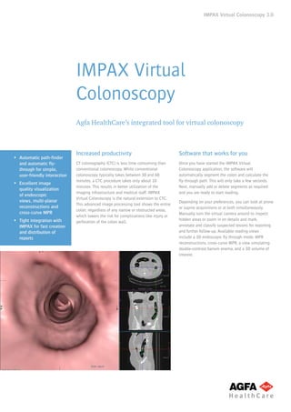IMPAX Virtual Colonoscopy 3.0
IMPAX Virtual
Colonoscopy
Agfa HealthCare’s integrated tool for virtual colonoscopy
ƒƒ Automatic path-finder
and automatic fly-
through for simple,
user-friendly interaction
ƒƒ Excellent image
quality visualization
of endoscopic
views, multi-planar
reconstructions and
cross-curve MPR
ƒƒ Tight integration with
IMPAX for fast creation
and distribution of
reports
Increased productivity
CT colonography (CTC) is less time consuming than
conventional colonoscopy. While conventional
colonoscopy typically takes between 30 and 60
minutes, a CTC procedure takes only about 10
minutes. This results in better utilization of the
imaging infrastructure and medical staff. IMPAX
Virtual Colonoscopy is the natural extension to CTC.
This advanced image processing tool shows the entire
colon, regardless of any narrow or obstructed areas,
which lowers the risk for complications like injury or
perforation of the colon wall.
Software that works for you
Once you have started the IMPAX Virtual
Colonoscopy application, the software will
automatically segment the colon and calculate the
fly-through path. This will only take a few seconds.
Next, manually add or delete segments as required
and you are ready to start reading.
Depending on your preferences, you can look at prone
or supine acquisitions or at both simultaneously.
Manually turn the virtual camera around to inspect
hidden areas or zoom in on details and mark,
annotate and classify suspected lesions for reporting
and further follow-up. Available reading views
include a 3D endoscopic fly through mode, MPR
reconstructions, cross-curve MPR, a view simulating
double-contrast barium enema, and a 3D volume of
interest.
 