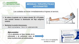  Se coloca al paciente con la cabeza elevada 30 a 45 grados,
esta posición favorece la disminución del flujo sanguíneo
cerebral.
 Monitorizar la presión intracraneana.
Ventriculostomia/ Tornillo subaracnoideo
•DOSIS: 0.5 a 1.0 mg/kg/día
dividida en 4 dosis
Mejor pronóstico:
• Si se administra en fases iniciales de la
enfermedad y de preferencia antes de
iniciar la primera dosis del antimicrobiano.
Los cuidados se inician inmediatamente al ingreso al servicio.
MEDIDAS TERAPEUTICAS
ADYUVANTES
 