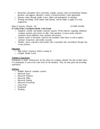  Researches and gathers facts concerning complex requests when recommending business
decisions and suggests alternative courses of action/resolution when appropriate.
 Educates others through quality review efforts and participation in meetings.
 Working knowledge of the mutual fund industry and the ability to apply it to work
assignments.
Bank of America, Phoenix, AZ 03/2000-10/2006
Sr Teller/Teller Coordinator/Debit Card Fraud
 Regularly consults and handles customer requests. Probes interests regarding additional
company products and services to offer. Asks questions to assess needs; educates
customers about additional tools, products and services.
 Updates system to document concerns and resolution steps taken, as well as update
customer transactions and modify accounts.
 Identify, assess, respond to and escalate risks or potential risks encountered through day-
to-day activities.
Education
 High School: American School, Lansing IL
 Certified Health Coach
Volunteer Experience
Participated in Junior Achievement for the school our company adopted. We also do fund raisers
I’ve participated in such as the water drive for the homeless. They are truly great and rewarding
experiences.
Software
 Multiple financial computer systems
 Microsoft Excel
 Microsoft Windows
 Microsoft Office
 Microsoft Outlook
 Microsoft PowerPoint
 Lotus Notes
 PeopleSoft
 Workday
 