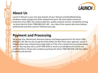 About Us
Launch 3 Telecom is your one stop shop for all your Telecom and Data/Networking
Hardware needs and genuine 3Com replacement parts. We have loyally served our
customers since 2003. Our product expertise, quality customer service, competitive pricing
-on items like this 3Com 7900-000-018-1.00 -- are a few of the reasons why more telecom
professionals buy from Launch 3 Telecom every day.
_______________________________________
Payment and Processing
We accept Visa, Mastercard, American Express and Paypal payments for this 3Com 7900-
000-018-1.00. We can also accept Purchase Orders for Net Terms upon approval. Launch 3
Telecom does have a Government Cage Code so if this is for a Government purchase please
tells us! You may also call us at 877-878-9134 or email us at sales@launch3.net for our
credit card form. Please call us today to purchase this 3Com 7900-000-018-1.00 item while
inventory and sale last.
 