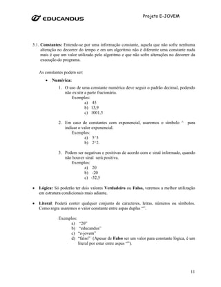Projeto E-JOVEM




5.1. Constantes: Entende-se por uma informação constante, aquela que não sofre nenhuma
     alteração no decorrer do tempo e em um algoritmo não é diferente uma constante nada
     mais é que um valor utilizado pelo algoritmo e que não sofre alterações no decorrer da
     execução do programa.

    As constantes podem ser:
       •   Numérica:
              1. O uso de uma constante numérica deve seguir o padrão decimal, podendo
                 não existir a parte fracionária.
                    Exemplos:
                             a) 45
                             b) 13,9
                             c) 1001,5

              2. Em caso de constantes com exponencial, usaremos o símbolo ^ para
                 indicar o valor exponencial.
                     Exemplos:
                             a) 5^3
                             b) 2^2.

              3. Podem ser negativas e positivas de acordo com o sinal informado, quando
                 não houver sinal será positiva.
                    Exemplos:
                           a) 20
                           b) -20
                           c) -32,5

•   Lógica: Só poderão ter dois valores Verdadeiro ou Falso, veremos a melhor utilização
    em estrutura condicionais mais adiante.

•   Literal: Poderá conter qualquer conjunto de caracteres, letras, números ou símbolos.
    Como regra usaremos o valor constante entre aspas duplas “”.

              Exemplos:
                    a) “20”
                    b) “educandus”
                    c) “e-jovem”
                    d) “falso” (Apesar de Falso ser um valor para constante lógica, é um
                        literal por estar entre aspas “”).




                                                                                        11
 