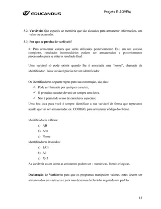 Projeto E-JOVEM




5.2. Variáveis: São espaços de memória que são alocados para armazenar informações, um
     valor ou expressão.

5.3. Por que se precisa de variáveis?

   R: Para armazenar valores que serão utilizados posteriormente. Ex.: em um cálculo
   complexo, resultados intermediários podem ser armazenados e posteriormente
   processados para se obter o resultado final.

   Uma variável só pode existir quando lhe é associada uma “nome”, chamado de
   Identificador. Toda variável precisa ter um identificador.


   Os identificadores seguem regras para sua construção, são elas:
          Pode ser formado por qualquer caracter;
          O primeiro caracter deverá ser sempre uma letra.
          Não é permitido o uso de caracteres especiais;
   Uma boa dica para você é sempre identificar a sua variável de forma que represente
   aquilo que vai ser armazenado: ex: CODIGO, para armazenar código do cliente.


   Identificadores válidos:
          a) AB
          b) A3b
          c) Nome
   Identificadores inválidos:
          a) 1AB
          b) A?
          c) X+5
   As variáveis assim como as constantes podem ser : numéricas, literais e lógicas.


   Declaração de Variáveis: para que os programas manipulem valores, estes devem ser
   armazenados em variáveis e para isso devemos declará-las seguindo um padrão:




                                                                                      12
 