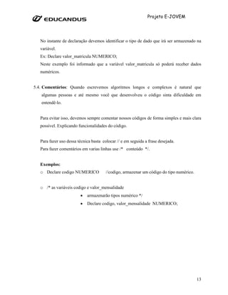 Projeto E-JOVEM




   No instante de declaração devemos identificar o tipo de dado que irá ser armazenado na
   variável.
   Ex: Declare valor_matricula NUMERICO;
   Neste exemplo foi informado que a variável valor_matricula só poderá receber dados
   numéricos.


5.4. Comentários: Quando escrevemos algoritmos longos e complexos é natural que
   algumas pessoas e até mesmo você que desenvolveu o código sinta dificuldade em
   entendê-lo.


   Para evitar isso, devemos sempre comentar nossos códigos de forma simples e mais clara
   possível. Explicando funcionalidades do código.


   Para fazer uso dessa técnica basta colocar // e em seguida a frase desejada.
   Para fazer comentários em varias linhas use /* conteúdo */.


   Exemplos:
   o Declare codigo NUMERICO            //codigo, armazenar um código do tipo numérico.


   o /* as variáveis codigo e valor_mensalidade
                         •   armazenarão tipos numérico */
                         •   Declare codigo, valor_mensalidade NUMERICO;




                                                                                          13
 