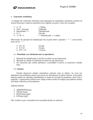 Projeto E-JOVEM




6. Expressões Aritméticas

A tradução das expressões aritméticas para linguagem de computador, geralmente acontece da
mesma forma que a usada na matemática salvo algumas exceções, vamos aos exemplos:

       A+B                           // Adição
       Total – desconto             //Subtração
       Mensalidade * 5              //Multiplicação
       X/3                          //Divisão
       A*B+C                        // 1 Multiplicação e 1 adição

Observação: Na operação de multiplicação não se pode omitir o operador “ * ” e nem mesmo
fazer uso do “ . ”

          XY +B                     //Errado
          X.Y+B                     //Errado
          X*Y + B                   // Correto

   6.1. Prioridade a ser obedecida entre os operadores:

   1. Operando de multiplicação ou divisão na ordem em que aparecerem.
   2. Operando de Adição ou Subtração na ordem em que aparecerem.
   3. Em expressões que contêm parênteses, a prioridade é resolver as expressões contidas
      neles.

   6.2. Funções:

        Funções descrevem relações matemáticas especiais entre os objetos. Às vezes nos
deparamos com problemas maiores que precisa ser decomposto em partes menores. Essas partes
menores podem ser chamados repetidamente ao longo da execução do programa e para evitar a
repetição e organizarmos melhor nosso código criamos trechos de códigos que podemos chamar
de Função, Subrotina ou Procedimento.

Algumas funções:

       ARREDONDA(arg)
       TRUNCA(arg)
       RESTO(arg1,arg2)
       EXP(arg1,arg2)

Obs: Lembre-se que você poderá criar sua própria função ou subrotina.




                                                                                       14
 