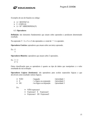 Projeto E-JOVEM




Exemplos do uso de funções no código:

         A + RESTO(7,2)
         5 + EXP(2,8)
         A + B * ARREDONDA(Y)

   6.3. Operadores

Definição: são elementos fundamentais que atuam sobre operandos e produzem determinado
resultado.

Na espressão 3 + 2, o 3 e o 2 são operandos e o sinal de ‘+’ é o operador.

Operadores Unários: operadores que atuam sobre um único operando.

Ex: -3
    -1

Operadores Binários: operadores que atuam sobre 2 operandos.

Ex: 3 + 2
    5*3

Outra classificação para os operadores é quanto ao tipo de dados que manipulam e o valor
resultando de sua avaliação.

Operadores Lógicos (booleanos): são operadores para avaliar expressões lógicas e que
devolvem como resultado valores lógicos.

               NÃO             //negação                    //prioridade 1
               E               // e lógico ou conjunção     //prioridade 2
               OU              //ou lógico ou disjunção     //prioridade 3

         Ex:
                     •   NÃO expressao1
                     •   Expressao1 E Expressao2
                     •   Expressao1 OU Expressao2




                                                                                      15
 