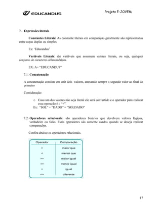 Projeto E-JOVEM




7. Expressões literais

        Constantes Literais: As constante literais em computação geralmente são representadas
entre aspas duplas ou simples

       Ex: ‘Educandus’

       Variáveis Literais: são variáveis que assumem valores literais, ou seja, qualquer
conjunto de caracteres alfanuméricos.

       EX: A= “EDUCANDUS”

   7.1. Concatenação

   A concatenação consiste em unir dois valores, anexando sempre o segundo valor ao final do
   primeiro

   Consideração:

          o Caso um dos valores não seja literal ele será convertido e o operador para realizar
             essa operação é o “+”.
          Ex: “SOL” + “DADO” = “SOLDADO”


   7.2. Operadores relacionais: são operadores binários que devolvem valores lógicos,
        verdadeiro ou falso. Estes operadores são somente usados quando se deseja realizar
        comparações.

       Confira abaixo os operadores relacionais.




                                                                                            17
 