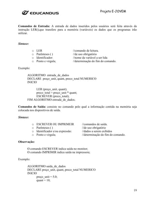 Projeto E-JOVEM



Comandos de Entrada: A entrada de dados inseridos pelos usuários será feita através da
instrução LER(),que transfere para a memória (variáveis) os dados que os programas irão
utilizar.


Sintaxe:

           o   LER                         //comando de leitura.
           o   Parênteses ( )              //de uso obrigatório
           o   Identificador:              //nome da variável a ser lida
           o   Ponto e virgula;            //determinação do fim do comando.

Exemplo:

      ALGORITMO entrada_de_dados
      DECLARE preço_unit, quant, preco_total NUMERICO
      INICIO

           LER (preço_unit, quant);
           preco_total = preço_unit * quant;
           ESCREVER (preco_total);
      FIM ALGORITMO entrada_de_dados;

Comandos de Saída: consiste no comando pelo qual a informação contida na memória seja
colocada nos dispositivos de saída.

Sintaxe:

           o   ESCREVER OU IMPRIMEIR             //comandos de saída.
           o   Parênteses ( )                    //de uso obrigatório
           o   Identificador e/ou expressão:     //dados a serem exibidos
           o   Ponto e virgula;                  //determinação do fim do comando.

Observação:

      O comando ESCREVER indica saída no monitor;
      O comando IMPRIMIR indica saída na impressora;

Exemplo:

      ALGORITMO saida_de_dados
      DECLARE preço_unit, quant, preco_total NUMERICO
      INICIO
            preço_unit = 5.0;
            quant = 10;


                                                                                     19
 