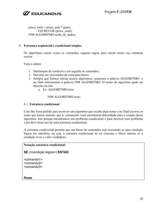 Projeto E-JOVEM



      preco_total = preço_unit * quant;
             ESCREVER (preco_total);
      FIM ALGORITMO saida_de_dados;


8. Estrutura seqüencial e condicional simples

   Os algoritmos assim como os comandos seguem regras para serem terem sua estrutura
   escrita.

   Veja a ordem

      1. Declaração de variáveis e em seguida os comandos;
      2. Deverão ser executados de cima para baixo;
      3. Sempre que formos iniciar nossos algoritmos, usaremos a palavra ALGORITMO e
         ao final utilizaremos a palavra FIM ALGORITMO. O nome do algoritmo pode ser
         descrito ou não.
             a. Ex: ALGORITMO teste

                     FIM ALGORITMO teste;

   8.1. Estrutura condicional

   Caso lhe fosse pedido para escrever um algoritmo que receba duas notas e no final escreva as
   notas que forem maiores que 6, certamente você encontraria dificuldade para a criação desse
   algoritmo. Isto porque encontramos um problema condicional e para resolver esse problema
   você deve fazer uso de uma estrutura condicional.

   A estrutura condicional permite que um bloco de comandos seja executado se uma condição
   lógica for satisfeita, ou seja, a estrutura condicional só irá executar o bloco interno se a
   condição tiver o valor verdadeiro.

   Notação estrutura condicional:

   SE (<condição lógica>) ENTAO

   <comando1>
   <comando2>
   <comando3>


   fimse




                                                                                            20
 