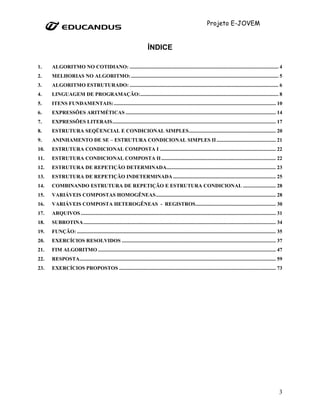Projeto E-JOVEM


                                                                         ÍNDICE

1.    ALGORITMO NO COTIDIANO: ................................................................................................................. 4
2.    MELHORIAS NO ALGORITMO: ................................................................................................................ 5
3.    ALGORITMO ESTRUTURADO: ................................................................................................................. 6
4.    LINGUAGEM DE PROGRAMAÇÃO: ......................................................................................................... 8
5.    ITENS FUNDAMENTAIS: ........................................................................................................................... 10
6.    EXPRESSÕES ARITMÉTICAS .................................................................................................................. 14
7.    EXPRESSÕES LITERAIS ............................................................................................................................ 17
8.    ESTRUTURA SEQÜENCIAL E CONDICIONAL SIMPLES .................................................................. 20
9.    ANINHAMENTO DE SE – ESTRUTURA CONDICIONAL SIMPLES II ............................................. 21
10.   ESTRUTURA CONDICIONAL COMPOSTA I ........................................................................................ 22
11.   ESTRUTURA CONDICIONAL COMPOSTA II ....................................................................................... 22
12.   ESTRUTURA DE REPETIÇÃO DETERMINADA................................................................................... 23
13.   ESTRUTURA DE REPETIÇÃO INDETERMINADA .............................................................................. 25
14.   COMBINANDO ESTRUTURA DE REPETIÇÃO E ESTRUTURA CONDICIONAL ......................... 28
15.   VARIÁVEIS COMPOSTAS HOMOGÊNEAS ........................................................................................... 28
16.   VARIÁVEIS COMPOSTA HETEROGÊNEAS - REGISTROS ............................................................. 30
17.   ARQUIVOS .................................................................................................................................................... 31
18.   SUBROTINA .................................................................................................................................................. 34
19.   FUNÇÃO: ....................................................................................................................................................... 35
20.   EXERCÍCIOS RESOLVIDOS ..................................................................................................................... 37
21.   FIM ALGORITMO ....................................................................................................................................... 47
22.   RESPOSTA..................................................................................................................................................... 59
23.   EXERCÍCIOS PROPOSTOS ....................................................................................................................... 73




                                                                                                                                                                     3
 