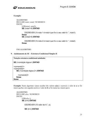 Projeto E-JOVEM



   Exemplo:

      ALGORITMO
      DECLARE nota1, nota2 NUMERICO
      INICIO
            LER(nota1, nota2);
            SE (nota1>6) ENTAO

                 ESCREVER (“A nota 1 é maior que 6 e o seu valor é: ”, nota1);
              fimse
              SE (nota2>6) ENTAO

                 ESCREVER (“A nota 2 é maior que 6 e o seu valor é: ”, nota2);
              fimse


      FIM ALGORITMO

9. Aninhamento de SE – Estrutura Condicional Simples II

   Notação estrutura condicional aninhada:

   SE (<condição lógica>) ENTAO

   <comando1>
   <comando2>
      SE (<condição lógica 2>) ENTAO

        <comando3>
      fimse
   fimse


   Exemplo: Neste algoritmo vamos receber três valores a,b,c e escrever o valor de a se for
   maior que b, e em seguida escreve o valor de b se for menor a e maior que c.

      ALGORITMO
      DECLARE a,b,c NUMERICO
      INICIO
            LER(a,b,c );
            SE (a>b) ENTAO

                 ESCREVER (“O valor de A:”, a);

                 SE (b>c) ENTAO


                                                                                        21
 