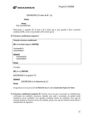 Projeto E-JOVEM



                      ESCREVER (“O valor de B:”, b);

                  fimse

            fimse
       FIM ALGORITMO

   Observação: o segundo SE só testa se b é maior que c, pois quando é feita a primeira
   condição (a>b), exclui a necessidade se b é menor que a.

10. Estrutura condicional composta I

   Notação estrutura condicional:

   SE (<condição lógica>) ENTAO

   <comando1>
   <comando2>

   SENAO
     <comando3>
     <comando4>

   fimse

   Exemplo:

   SE (x==y) ENTAO

   ESCREVER (“x é igual a Y”);

   SENAO
               ESCREVER (“x é diferente de y”);
   fimse

   O algoritmo só irá escrever (“x é diferente de y”), se a expressão lógica for falsa.


11. Estrutura condicional composta II: Existem casos em que é necessário se estabelecerem
    verificações de condições sucessivas. Quando uma ação é executada, ela poderá ainda
    estabelecer novas condições, isso significa condições dentro de condições. Esse tipo de
    estrutura poderá ter diversos níveis de condição, porém esse tipo de estrutura torna difícil o
    entendimento do algoritmo.




                                                                                               22
 