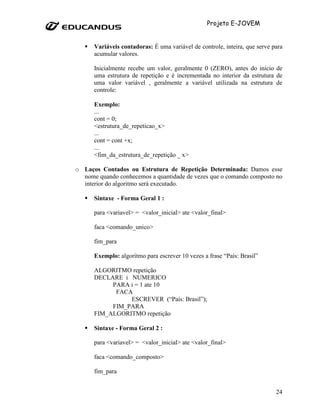 Projeto E-JOVEM


      Variáveis contadoras: É uma variável de controle, inteira, que serve para
      acumular valores.

      Inicialmente recebe um valor, geralmente 0 (ZERO), antes do inicio de
      uma estrutura de repetição e é incrementada no interior da estrutura de
      uma valor variável , geralmente a variável utilizada na estrutura de
      controle:

      Exemplo:
      ...
      cont = 0;
      <estrutura_de_repeticao_x>
      ...
      cont = cont +x;
      ...
      <fim_da_estrutura_de_repetição _ x>

o Laços Contados ou Estrutura de Repetição Determinada: Damos esse
  nome quando conhecemos a quantidade de vezes que o comando composto no
  interior do algoritmo será executado.

      Sintaxe - Forma Geral 1 :

      para <variavel> = <valor_inicial> ate <valor_final>

      faca <comando_unico>

      fim_para

      Exemplo: algoritmo para escrever 10 vezes a frase “País: Brasil”

      ALGORITMO repetição
      DECLARE i NUMERICO
           PARA i = 1 ate 10
            FACA
                ESCREVER (“País: Brasil”);
           FIM_PARA
      FIM_ALGORITMO repetição

      Sintaxe - Forma Geral 2 :

      para <variavel> = <valor_inicial> ate <valor_final>

      faca <comando_composto>

      fim_para


                                                                            24
 