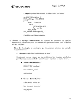 Projeto E-JOVEM



                    Exemplo: algoritmo para escrever 10 vezes a frase “País: Brasil”

                    ALGORITMO repetição_2
                    DECLARE i,par NUMERICO
                    par = 0
                            PARA i = 1 ate 100
                             FACA
                                 ESCREVER (“par”);
                                 Par = par + 2;
                            FIM_PARA
                    FIM_ALGORITMO repetição_2

                    Exercícios resolvidos e propostos;


13. Estrutura de repetição indeterminada: Ao contrário das estruturada de repetição
    determinada os lanços condicionais não sabemos antecipadamente quantas vezes o corpo do
    laço será executado.

      Tipos de Construção: as construções que implementam estruturas de repetição
      indeterminadas são:

          o Enquanto – Laço condicional com teste no início;

          Caracterizado por uma estrutura que logo no inicio do laço efetua um teste lógico,
          para liberar a execução ou não dos comandos que se encontram no interior do laço.

                    Sintaxe - Forma Geral 1 :

                    ENQUANTO <condição>

                    faca <comando_unico>

                    fim_enquanto


                    Sintaxe - Forma Geral 2 :

                    ENQUANTO <condição>

                    faca <comando_composto>

                    fim_enquanto




                                                                                         25
 