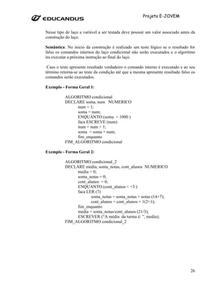 Projeto E-JOVEM


Nesse tipo de laço a variável a ser testada deve possuir um valor associado antes da
construção do laço.

Semântica: No inicio da construção é realizado um teste lógico se o resultado for
falso os comandos internos do laço condicional não serão executados e o algoritmo
ira executar a próxima instrução ao final do laço.

 Caso o teste apresente resultado verdadeiro o comando interno é executado e ao seu
término retorna-se ao teste da condição até que a mesma apresente resultado falso os
comandos serão executados.

Exemplo - Forma Geral 1:

          ALGORITMO condicional
          DECLARE soma, num NUMERICO
               num = 1;
               soma = num;
               ENQUANTO (soma < 1000 )
               faca ESCREVE (num)
               num = num + 1;
               soma = soma + num;
               fim_enquanto
          FIM_ALGORITMO condicional

Exemplo - Forma Geral 2:

          ALGORITMO condicional_2
          DECLARE media, soma_notas, cont_alunos NUMERICO
               media = 0;
               soma_notas = 0;
               cont_alunos = 0;
               ENQUANTO (cont_alunos < =3 )
               faca LER (7)
                      soma_notas = soma_notas + notas (14+7);
                      cont_alunos = cont_alunos + 1(2+1);
               fim_enquanto
               media = soma_notas/cont_alunos (21/3);
               ESCREVER (“A média da turma é: ”, media);
          FIM_ALGORITMO condicional_2




                                                                                 26
 