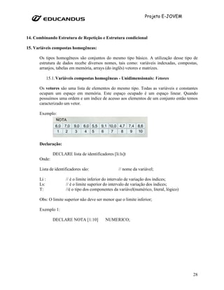 Projeto E-JOVEM



14. Combinando Estrutura de Repetição e Estrutura condicional

15. Variáveis compostas homogêneas:

      Os tipos homogêneos são conjuntos do mesmo tipo básico. A utilização desse tipo de
      estrutura de dados recebe diversos nomes, tais como: variáveis indexadas, compostas,
      arranjos, tabelas em memória, arrays (do inglês) vetores e matrizes.

             15.1. Variáveis compostas homogêneas - Unidimensionais: Vetores

      Os vetores são uma lista de elementos do mesmo tipo. Todas as variáveis e constantes
      ocupam um espaço em memória. Este espaço ocupado é um espaço linear. Quando
      possuímos uma ordem e um índice de acesso aos elementos de um conjunto então temos
      caracterizado um vetor.

      Exemplo:




      Declaração:

                DECLARE lista de identificadores [li:ls]t
      Onde:

      Lista de identificadores são:                  // nome da variável;

      Li :             // é o limite inferior do intervalo de variação dos índices;
      Ls:              // é o limite superior do intervalo de variação dos índices;
      T:               //é o tipo dos componentes da variável(numérico, literal, lógico)

      Obs: O limite superior não deve ser menor que o limite inferior;

      Exemplo 1:

                DECLARE NOTA [1:10]          NUMERICO;




                                                                                           28
 