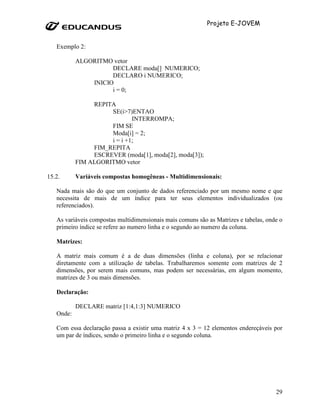 Projeto E-JOVEM


   Exemplo 2:

           ALGORITMO vetor
                     DECLARE moda[] NUMERICO;
                     DECLARO i NUMERICO;
               INICIO
                     i = 0;

                REPITA
                     SE(i>7)ENTAO
                             INTERROMPA;
                     FIM SE
                     Moda[i] = 2;
                     i = i +1;
                FIM_REPITA
                ESCREVER (moda[1], moda[2], moda[3]);
           FIM ALGORITMO vetor

15.2.      Variáveis compostas homogêneas - Multidimensionais:

   Nada mais são do que um conjunto de dados referenciado por um mesmo nome e que
   necessita de mais de um índice para ter seus elementos individualizados (ou
   referenciados).

   As variáveis compostas multidimensionais mais comuns são as Matrizes e tabelas, onde o
   primeiro índice se refere ao numero linha e o segundo ao numero da coluna.

   Matrizes:

   A matriz mais comum é a de duas dimensões (linha e coluna), por se relacionar
   diretamente com a utilização de tabelas. Trabalharemos somente com matrizes de 2
   dimensões, por serem mais comuns, mas podem ser necessárias, em algum momento,
   matrizes de 3 ou mais dimensões.

   Declaração:

           DECLARE matriz [1:4,1:3] NUMERICO
   Onde:

   Com essa declaração passa a existir uma matriz 4 x 3 = 12 elementos endereçáveis por
   um par de índices, sendo o primeiro linha e o segundo coluna.




                                                                                      29
 