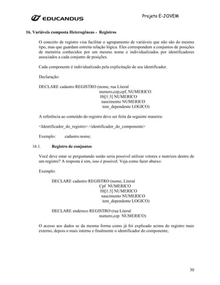 Projeto E-JOVEM


16. Variáveis composta Heterogêneas - Registros

      O conceito de registro visa facilitar o agrupamento de variáveis que não são do mesmo
      tipo, mas que guardam estreita relação lógica. Eles correspondem a conjuntos de posições
      de memória conhecidos por um mesmo nome e individualizados por identificadores
      associados a cada conjunto de posições.

      Cada componente é individualizado pela explicitação de seu identificador.

      Declaração:

      DECLARE cadastro REGISTRO (nome, rua Literal
                                 numero,cep,cpf, NUMERICO
                                  Ht[1:3] NUMERICO
                                  nascimento NUMERICO
                                   tem_dependente LOGICO)

      A referência ao conteúdo do registro deve ser feita da seguinte maneira:

      <Identificador_do_registro>.<identificador_do_componente>

      Exemplo:       cadastro.nome;

   16.1.     Registro de conjuntos

      Você deve estar se perguntando senão seria possível utilizar vetores e matrizes dentro de
      um registro? A resposta é sim, isso é possível. Veja como fazer abaixo:

      Exemplo:

             DECLARE cadastro REGISTRO (nome, Literal
                                  Cpf NUMERICO
                                   Ht[1:3] NUMERICO
                                   nascimento NUMERICO
                                    tem_dependente LOGICO)

             DECLARE endereco REGISTRO (rua Literal
                                  numero,cep NUMERICO)

      O acesso aos dados se da mesma forma como já foi explicado acima do registro mais
      externo, depois o mais interno e finalmente o identificador do componente;




                                                                                            30
 