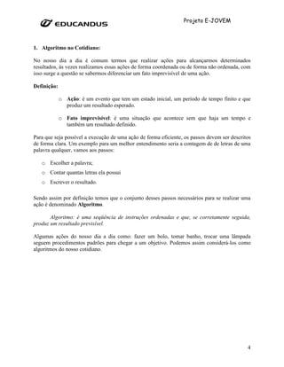 Projeto E-JOVEM



1. Algoritmo no Cotidiano:

No nosso dia a dia é comum termos que realizar ações para alcançarmos determinados
resultados, às vezes realizamos essas ações de forma coordenada ou de forma não ordenada, com
isso surge a questão se sabermos diferenciar um fato imprevisível de uma ação.

Definição:

             o Ação: é um evento que tem um estado inicial, um período de tempo finito e que
               produz um resultado esperado.

             o Fato imprevisível: é uma situação que acontece sem que haja um tempo e
               também um resultado definido.

Para que seja possível a execução de uma ação de forma eficiente, os passos devem ser descritos
de forma clara. Um exemplo para um melhor entendimento seria a contagem de de letras de uma
palavra qualquer, vamos aos passos:

   o Escolher a palavra;
   o Contar quantas letras ela possui
   o Escrever o resultado.

Sendo assim por definição temos que o conjunto desses passos necessários para se realizar uma
ação é denominado Algoritmo.

       Algoritmo: é uma seqüência de instruções ordenadas e que, se corretamente seguida,
produz um resultado previsível.

Algumas ações do nosso dia a dia como: fazer um bolo, tomar banho, trocar uma lâmpada
seguem procedimentos padrões para chegar a um objetivo. Podemos assim considerá-los como
algoritmos do nosso cotidiano.




                                                                                             4
 