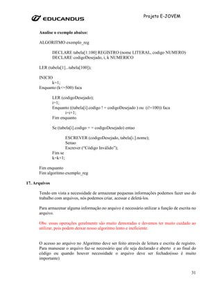 Projeto E-JOVEM


      Analise o exemplo abaixo:

      ALGORITMO exemplo_reg

               DECLARE tabela[1:100] REGISTRO (nome LITERAL, codigo NUMERO)
               DECLARE codigoDesejado, i, k NUMERICO

      LER (tabela[1]...tabela[100]);

      INICIO
            k=1;
      Enquanto (k<=500) faca

               LER (codigoDesejado);
               i=1;
               Enquanto ((tabela[i].codigo ! = codigoDesejado ) ou (i!=100)) faca
                     i=i+1;
               Fim enquanto

               Se (tabela[i].codigo = = codigoDesejado) entao

                        ESCREVER (codigoDesejado, tabela[i.].nome);
                        Senao
                        Escrever (“Código Inválido”);
               Fim se
               k=k+1;

      Fim enquanto
      Fim algoritmo exemplo_reg

17. Arquivos

      Tendo em vista a necessidade de armazenar pequenas informações podemos fazer uso do
      trabalho com arquivos, nós podemos criar, acessar e deletá-los.

      Para armazenar alguma informação no arquivo é necessário utilizar a função de escrita no
      arquivo.

      Obs: essas operações geralmente são muito demoradas e devemos ter muito cuidado ao
      utilizar, pois podem deixar nosso algoritmo lento e ineficiente.


      O acesso ao arquivo no Algoritmo deve ser feito através de leitura e escrita de registro.
      Para manusear o arquivo faz-se necessário que ele seja declarado e aberto e ao final do
      código ou quando houver necessidade o arquivo deve ser fechado(isso é muito
      importante)


                                                                                            31
 
