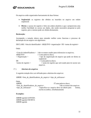 Projeto E-JOVEM



   Os arquivos estão organizados basicamente de duas formas:

        •   Seqüencial: os registros são obtidos ou inseridos no arquivo em ordem
            seqüencial.

        •   Direta: o acesso do registro é feito em ordem aleatória o que o proporciona uma
            melhor facilidade no acesso aos dados, não sendo necessário pesquisar-se pelo
            registro, pois o mesmo pode ser obtido diretamente.

   Declaração:

   Acompanhe a notação abaixo para entender melhor como funciona o processo de
   declaração de um arquivo em algoritmos:

   DECLARE <lista de identificador> ARQUIVO <organização> DE <nome do registro>

   Onde:

   <Lista de indentificadores > //são os nomes usados para referenciar os arquivos;
   ARQUIVO                      // é uma palavra chave;
   < Organização >                 // tipo de organização do arquivo que pode ser direta ou
                                   seqüencial.
   DE                               // é uma palavra chave;
   <nome do registro >                  // nome do registro que será usado para ter acesso aos
                                   arquivos.

17.1.       Abertura de arquivos

   A seguinte notação deve ser utilizada para a abertura dos arquivos:

   ABRIR <lista_de_identificadores_de_arquivo><tipo_de_utilizacao>

   Onde,
   ABRIR:                                              //É uma palavra chave;
   <lista_de_identificadores_de_arquivo>                       //são os nomes dos arquivos.
   <tipo_de_utilizacao>           //especifica se o arquivo deve ser aberto para     leitura,
                                  escrita ou ambos, simultaneamente

   Exemplos:

   ABRIR agenda LEITURA
   ABRIR agenda ESCRITA
   ABRIR agenda




                                                                                           32
 