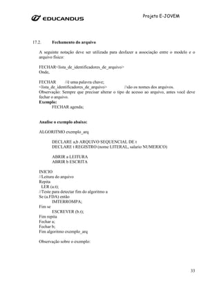 Projeto E-JOVEM




17.2.     Fechamento do arquivo

   A seguinte notação deve ser utilizada para desfazer a associação entre o modelo e o
   arquivo físico:

   FECHAR<lista_de_identificadores_de_arquivo>
   Onde,

   FECHAR         //é uma palavra chave;
   <lista_de_identificadores_de_arquivo>         //são os nomes dos arquivos.
   Observação: Sempre que precisar alterar o tipo de acesso ao arquivo, antes você deve
   fechar o arquivo.
   Exemplo:
           FECHAR agenda;


   Analise o exemplo abaixo:

   ALGORITMO exemplo_arq

          DECLARE a,b ARQUIVO SEQUENCIAL DE t
          DECLARE t REGISTRO (nome LITERAL, salario NUMERICO)

          ABRIR a LEITURA
          ABRIR b ESCRITA

   INICIO
   //Leitura do arquivo
   Repita
     LER (a.t);
   //Teste para detectar fim do algoritmo a
   Se (a.FDA) então
           IMTERROMPA;
   Fim se
           ESCREVER (b.t);
   Fim repita
   Fechar a;
   Fechar b;
   Fim algoritmo exemplo_arq

   Observação sobre o exemplo:




                                                                                    33
 