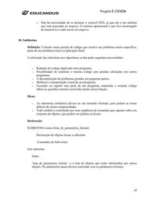 Projeto E-JOVEM


               o Não há necessidade de se declarar a variável FDA, já que ela é um atributo
                 que está associado ao arquivo. O sistema operacional é que fica encarregado
                 de atualizá-lo a cada acesso do arquivo.


18. SubRotina

      Definição: Consiste numa porção de código que resolve um problema muito específico,
      parte de um problema maior (a aplicação final).

      A utilização das subrotinas nos algoritmos se deu pelas seguintes necessidades:


         o     Redução de código duplicado num programa;
         o     Possibilidade de reutilizar o mesmo código sem grandes alterações em outros
               programas;
         o     A decomposição de problemas grandes em pequenas partes;
         o     Melhorar a interpretação visual de um programa;
         o     Esconder ou regular uma parte de um programa, mantendo o restante código
               alheio às questões internas resolvidas dentro dessa função;

      Dicas:

         o     As subrotinas (módulos) devem ter um tamanho limitado, pois podem se tornar
               difíceis de serem compreendidas.
         o     Todo módulo é constituído por uma seqüência de comandos que operam sobre um
               conjunto de objetos, que podem ser globais ou locais.

      Declaração:

      SUBROTINA nome (lista_de_parametros_formal)

               Declaração de objetos locais a subrotina

                Comandos da Sub-rotina

      Fim subrotina

         Onde,

          lista_de_parametros_formal : é a lista de objetos que serão substituídos por outros
         objetos. Os parâmetros atuais devem concordar com os parâmetros formais.




                                                                                          34
 