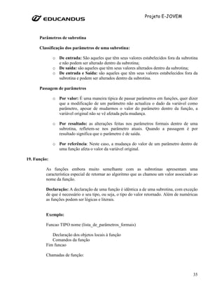 Projeto E-JOVEM



      Parâmetros de subrotina

      Classificação dos parâmetros de uma subrotina:

              o De entrada: São aqueles que têm seus valores estabelecidos fora da subrotina
                e não podem ser alterado dentro da subrotina;
              o De saída: são aqueles que têm seus valores alterados dentro da subrotina;
              o De entrada e Saída: são aqueles que têm seus valores estabelecidos fora da
                subrotina e podem ser alterados dentro da subrotina.

      Passagem de parâmetros

              o Por valor: É uma maneira típica de passar parâmetros em funções, quer dizer
                que a modificação de um parâmetro não actualiza o dado da variável como
                parâmetro, apesar de mudarmos o valor do parâmetro dentro da função, a
                variável original não se vê afetada pela mudança.

              o Por resultado: as alterações feitas nos parâmetros formais dentro de uma
                subrotina, refletem-se nos parâmetro atuais. Quando a passagem é por
                resultado significa que o parâmetro é de saída.

              o Por referência: Neste caso, a mudança do valor de um parâmetro dentro de
                uma função afeta o valor da variável original.

19. Função:

         As funções embora muito semelhante com as subrotinas apresentam uma
         característica especial de retornar ao algoritmo que as chamou um valor associado ao
         nome da função.

         Declaração: A declaração de uma função é idêntica a de uma subrotina, com exceção
         de que é necessário o seu tipo, ou seja, o tipo do valor retornado. Além de numéricas
         as funções podem ser lógicas e literais.


         Exemplo:

         Funcao TIPO nome (lista_de_parâmetros_formais)

            Declaração dos objetos locais à função
            Comandos da função
         Fim funcao

         Chamadas de função:



                                                                                           35
 