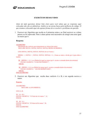 Projeto E-JOVEM




                            EXERCÍCIOS RESOLVIDOS


 Antes de tudo queremos deixar bem claro para você aluno que as respostas aqui
 colocadas não são as definitivas, lembre-se na eterna busca pela melhoria do código. O
 que estamos colocando aqui são apenas formas de se resolver o problema em questão.

1. Escrever um Algoritmo que receba as 4 primeiras notas e ao final escrever se o aluno
   passou ou foi reprovado. Para o aluno passar será necessário ele atingir uma nota igual
   ou maior que 6.

 Resposta:

 ALGORITMO
   (Declaração das variáveis que armazenaram os valores das notas)
    DECLARE NOTA1, NOTA2, NOTA3, NOTA4, MEDIA NUMERICO;

    LEIA NOTA1, NOTA2, NOTA3, NOTA4; (ler as 4 notas )

   MEDIA = ( NOTA1 +, NOTA2, NOTA3, NOTA4) / 4 ; ( Soma as notas e divide por 4 para obter a
 media)

    SE (MEDIA >= 6 ) ( se a Media for igual ou maior que 6 excuta o comando dentro da estrutura)
      ENTAO ESCREVA “O ALUNO PASSOU!”;
    FIM SE;

    SE (MEDIA < 6 ) ( se a Media for menor que 6 excuta o comando dentro da estrutura)
      ENTAO ESCREVA “ ALUNO REPROVADO”;
    FIM SE;
 FIM ALGORITMO

2. Escrever um Algoritmo que receba duas variáveis A e B, e em seguida escreva a
   maior.
 Resposta:

 ALGORITMO
      DECLARE A, B NUMERICO;

 LEIA A, B;

 SE (A > B )
 ENTAO ESCREVA “ O Valor de A é maior :”, A;
 FIM SE;

 SE (B > A )
 ENTAO ESCREVA “O Valor de B é maior ”, B;
 FIM SE;
 FIM ALGORITMO



                                                                                                   37
 