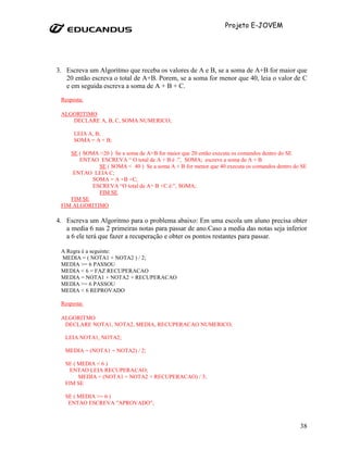 Projeto E-JOVEM




3. Escreva um Algoritmo que receba os valores de A e B, se a soma de A+B for maior que
   20 então escreva o total de A+B. Porem, se a soma for menor que 40, leia o valor de C
   e em seguida escreva a soma de A + B + C.
 Resposta:

 ALGORITIMO
    DECLARE A, B, C, SOMA NUMERICO;

      LEIA A, B;
      SOMA = A + B;

    SE ( SOMA >20 ) Se a soma de A+B for maior que 20 então executa os comandos dentro do SE
       ENTAO ESCREVA “ O total de A + B é :”, SOMA; escreve a soma de A + B
              SE ( SOMA < 40 ) Se a soma A + B for menor que 40 executa os comandos dentro do SE
     ENTAO LEIA C;
            SOMA = A +B +C;
            ESCREVA “O total de A+ B +C é:”, SOMA;
              FIM SE
    FIM SE
 FIM ALGORITIMO

4. Escreva um Algoritmo para o problema abaixo: Em uma escola um aluno precisa obter
   a media 6 nas 2 primeiras notas para passar de ano.Caso a media das notas seja inferior
   a 6 ele terá que fazer a recuperação e obter os pontos restantes para passar.

 A Regra é a seguinte:
 MEDIA = ( NOTA1 + NOTA2 ) / 2;
 MEDIA >= 6 PASSOU
 MEDIA < 6 = FAZ RECUPERACAO
 MEDIA = NOTA1 + NOTA2 + RECUPERACAO
 MEDIA >= 6 PASSOU
 MEDIA < 6 REPROVADO

 Resposta:

 ALGORITMO
  DECLARE NOTA1, NOTA2, MEDIA, RECUPERACAO NUMERICO;

   LEIA NOTA1, NOTA2;

   MEDIA = (NOTA1 + NOTA2) / 2;

   SE ( MEDIA < 6 )
     ENTAO LEIA RECUPERACAO;
        MEDIA = (NOTA1 + NOTA2 + RECUPERACAO) / 3;
   FIM SE

   SE ( MEDIA >= 6 )
    ENTAO ESCREVA "APROVADO";



                                                                                             38
 