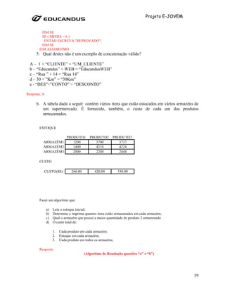 Projeto E-JOVEM


          FIM SE
          SE ( MEDIA < 6 )
           ENTAO ESCREVA "REPROVADO";
          FIM SE
        FIM ALGORITMO
      5. Qual destes não é um exemplo de concatenação válido?

  A – 1 + “CLIENTE” = “UM_CLIENTE”
  b – “Educandus” + WEB = “EducandusWEB”
  c – “Rua ” + 14 = “Rua 14”
  d – 30 + ”Km” = “30Km”
  e - “DES”+”CONTO” = “DESCONTO”

Resposta: A

      6. A tabela dada a seguir contém vários itens que estão estocados em vários armazéns de
         um supermercado. É fornecido, também, o custo de cada um dos produtos
         armazenados.


        ESTOQUE

                            PRODUTO1       PRODUTO2      PRODUTO3
          ARMAZÉM1             1200           3700          3737
          ARMAZÉM2             1400           4210          4224
          ARMAZÉM3             2000           2240          2444

        CUSTO

          CUSTO(R$)            260.00         420.00         330.00




        Fazer um algoritmo que:

              a)   Leia o estoque inicial;
              b)   Determine e imprima quantos itens estão armazenados em cada armazém;
              c)   Qual o armazém que possui a maior quantidade de produto 2 armazenado
              d)   O custo total de:

                   1.   Cada produto em cada armazém;
                   2.   Estoque em cada armazém;
                   3.   Cada produto em todos os armazéns;

        Resposta:
                                        (Algoritmo de Resolução questões “a” e “b”)




                                                                                               39
 