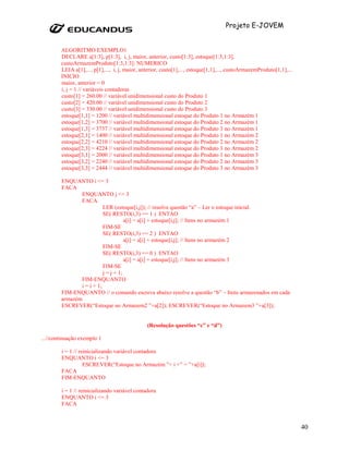 Projeto E-JOVEM


        ALGORITMO EXEMPLO1
        DECLARE a[1:3], p[1:3], i, j, maior, anterior, custo[1:3], estoque[1:3,1:3],
        custoArmazemProduto[1:3,1:3]: NUMERICO
        LEIA a[1],..., p[1],..., i, j, maior, anterior, custo[1],..., estoque[1,1],..., custoArmazemProduto[1,1],...
        INICIO
        maior, anterior = 0
        i, j = 1 // variáveis contadoras
        custo[1] = 260.00 // variável unidimensional custo do Produto 1
        custo[2] = 420.00 // variável unidimensional custo do Produto 2
        custo[3] = 330.00 // variável unidimensional custo do Produto 3
        estoque[1,1] = 1200 // variável multidimensional estoque do Produto 1 no Armazém 1
        estoque[1,2] = 3700 // variável multidimensional estoque do Produto 2 no Armazém 1
        estoque[1,3] = 3737 // variável multidimensional estoque do Produto 3 no Armazém 1
        estoque[2,1] = 1400 // variável multidimensional estoque do Produto 1 no Armazém 2
        estoque[2,2] = 4210 // variável multidimensional estoque do Produto 2 no Armazém 2
        estoque[2,3] = 4224 // variável multidimensional estoque do Produto 3 no Armazém 2
        estoque[3,1] = 2000 // variável multidimensional estoque do Produto 1 no Armazém 3
        estoque[3,2] = 2240 // variável multidimensional estoque do Produto 2 no Armazém 3
        estoque[3,3] = 2444 // variável multidimensional estoque do Produto 3 no Armazém 3

        ENQUANTO i <= 3
        FACA
               ENQUANTO j <= 3
               FACA
                          LER (estoque[i,j]); // resolve questão “a” – Ler o estoque inicial.
                          SE( RESTO(i,3) == 1 ) ENTAO
                                     a[i] = a[i] + estoque[i,j]; // Itens no armazém 1
                          FIM-SE
                          SE( RESTO(i,3) == 2 ) ENTAO
                                     a[i] = a[i] + estoque[i,j]; // Itens no armazém 2
                          FIM-SE
                          SE( RESTO(i,3) == 0 ) ENTAO
                                     a[i] = a[i] + estoque[i,j]; // Itens no armazém 3
                          FIM-SE
                          j = j + 1;
               FIM-ENQUANTO
               i = i + 1;
        FIM-ENQUANTO // o comando escreva abaixo resolve a questão “b” – Itens armazenados em cada
        armazém
        ESCREVER(“Estoque no Armazem2 ”+a[2]); ESCREVER(“Estoque no Armazem3 ”+a[3]);


                                                (Resolução questões “c” e “d”)

...//continuação exemplo 1

        i = 1 // reinicializando variável contadora
        ENQUANTO i <= 3
                   ESCREVER(“Estoque no Armazém ”+ i +” = ”+a[i]);
        FACA
        FIM-ENQUANTO

        i = 1 // reinicializando variável contadora
        ENQUANTO i <= 3
        FACA



                                                                                                                       40
 