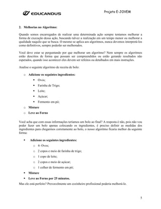 Projeto E-JOVEM



2. Melhorias no Algoritmo:

Quando somos encarregados de realizar uma determinada ação sempre tentamos melhorar a
forma de execução dessa ação, buscando talvez a realização em um tempo menor ou melhorar a
qualidade naquilo que se busca. O mesmo se aplica aos algoritmos, nunca devemos interpretá-los
como definitivos, sempre poderão ser melhorados.

Você deve estar se perguntando por que melhorar um algoritmo? Nem sempre os algoritmos
estão descritos de forma que possam ser compreendidos ou estão gerando resultados não
esperados, quando isso acontecer eles devem ser refeitos ou detalhados em mais instruções.

Analise o seguinte algoritmo de receita de bolo:

   o Adicione os seguintes ingredientes:
               Ovos;
               Farinha de Trigo;
               Leite;
               Açúcar;
               Fermento em pó;
   o Misture
   o Leve ao Forno

Você acha que com essas informações teríamos um bolo ao final? A resposta é não, pois não vou
poder fazer um bolo apenas colocando os ingredientes, é preciso definir as medidas dos
ingredientes para chegarmos corretamente ao bolo, o nosso algoritmo ficaria melhor da seguinte
forma:

        Adicione os seguintes ingredientes:
           o 4- Ovos;
           o 2 copos e meio de farinha de trigo;
           o 1 copo de leite;
           o 2 copos e meio de açúcar;
           o 1 colher de fermento em pó;
       Misture
       Leve ao Forno por 25 minutos.
Mas ele está perfeito? Provavelmente um cozinheiro profissional poderia melhorá-lo.



                                                                                            5
 