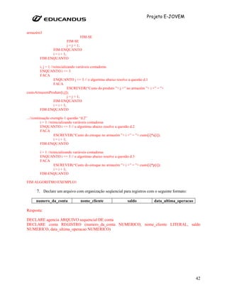 Projeto E-JOVEM


armazém3
                                    FIM-SE
                         FIM-SE
                         j = j + 1;
              FIM-ENQUANTO
              i = i + 1;
        FIM-ENQUANTO

        i, j = 1 //reinicializando variáveis contadoras
        ENQUANTO i <= 3
        FACA
                   ENQUANTO j <= 3 // o algoritmo abaixo resolve a questão d.1
                   FACA
                              ESCREVER(“Custo do produto ”+ j +” no armazém ”+ i +” = ”+
custoArmazemProduto[i,j]);
                              j = j + 1;
                   FIM-ENQUANTO
                   i = i + 1;
        FIM-ENQUANTO

...//continuação exemplo 1 questão “d.2”
           i = 1 //reinicializando variáveis contadoras
           ENQUANTO i <= 3 // o algoritmo abaixo resolve a questão d.2
           FACA
                      ESCREVER(“Custo do estoque no armazém ”+ i +” = ”+ custo[i]*a[i]);
                      i = i + 1;
           FIM-ENQUANTO

        i = 1 //reinicializando variáveis contadoras
        ENQUANTO i <= 3 // o algoritmo abaixo resolve a questão d.3
        FACA
                   ESCREVER(“Custo do estoque no armazém ”+ i +” = ”+ custo[i]*p[i]);
                   i = i + 1;
        FIM-ENQUANTO

FIM ALGORITMO EXEMPLO1

      7. Declare um arquivo com organização seqüencial para registros com o seguinte formato:

      numero_da_conta              nome_cliente                   saldo            data_ultima_operacao

Resposta:

DECLARE agencia ARQUIVO sequencial DE conta
DECLARE conta REGISTRO (numero_da_conta NUMERICO, nome_cliente LITERAL, saldo
NUMERICO, data_ultima_operacao NUMERICO)




                                                                                                          42
 