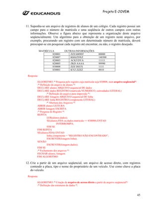 Projeto E-JOVEM



11. Suponha-se um arquivo de registros de alunos de um colégio. Cada registro possui um
    campo para o número de matrícula e uma seqüência de outros campos com outras
    informações. Observe a figura abaixo que representa a organização deste arquivo
    seqüencialmente. Um algoritmo para a obtenção de um registro neste arquivo, por
    exemplo, procurando um registro com um determinado número de matrícula, deverá
    preocupar-se em pesquisar cada registro até encontrar, ou não, o registro desejado.

             MATRÍCULA           OUTRAS INFORMAÇÕES
                     820001         ZZZABDEF                   00000
                     820007         KKKZDXZ                    140300
                     820003         ACKYDYA                    11111
                     820005         ZKD AAAA                   99990
                     830008         ZZZ DEEX                   1111
                     830001         KYZ ZZZZ                   0010

 Resposta:

         ALGORITMO /* Pesquisa pelo registro cuja matrícula seja 830008, num arquivo seqüencial*/
         /* Definição do arquivo de alunos */
         DECLARE alunos ARQUIVO sequencial DE dados
         DECLARE dados REGISTRO (matricula NUMERICO, outrosdados LITERAL)
                 /* Definição do arquivo para impressão */
         DECLARE listagem ARQUIVO sequencial DE linha
         DECLARE linha REGISTRO (componente LITERAL)
                 /* Abertura dos Arquivos */
         ABRIR alunos LEITURA
         ABRIR listagem ESCRITA
         /* Pesquisa do Registro */
         REPITA
                  LER(alunos.dados);
                  SE(alunos.FDA ou dados.matricula == 830008) ENTAO
                           INTERROMPA;
                  FIM SE
         FIM REPITA
         SE(alunos.FDA) ENTAO
                  linha.componente = “REGISTRO NÃO ENCONTRADO”;
                  ESCREVER(listagem.linha);
         SENÃO
                  ESCREVER(listagem.dados);
         FIM SE
         /* Fechamento dos arquivos */
         FECHAR alunos, listagem
         FIM ALGORITMO

12. Crie a partir de um arquivo seqüencial, um arquivo de acesso direto, com registros
    contendo a placa, tipo e nome do proprietário de um veículo. Use como chave a placa
    do veículo.
 Resposta:

         ALGORITMO /* Criação de arquivo de acesso direto a partir de arquivo seqüencial*/
         /* Definição das estruturas de dados */


                                                                                                    45
 