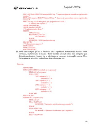 Projeto E-JOVEM


         DECLARE fonte ARQUIVO sequencial DE reg /* Arquivo seqüencial contendo os registros dos
         veículos */
         DECLARE veiculos ARQUIVO direto DE reg /* Arquivo de acesso direto com os registros dos
         veículos */
         DECLARE reg REGISTRO (placa, tipo, proprietario LITERAL)
                  /* Abertura dos Arquivos */
         ABRIR fonte LEITURA
         ABRIR veiculos ESCRITA
         /* Criação do arquivo direto */
         REPITA
                   LER(fonte.reg);
                   SE(fonte.FDA) ENTAO
                           INTERROMPA;
                   FIM SE
                   ESCREVER ITEM [placa] veiculos.reg
         FIM REPITA
         /* Fechamento dos arquivos */
         FECHAR fonte
         FECHAR veiculos
         FIM ALGORITMO
13. Fazer uma função que dê o resultado das 4 operações matemáticas básicas: soma,
    subtração, multiplicação e divisão. Fazer também um sub-rotina para comparar qual
    dos dois parâmetros é maior, ou se são iguais, e escreva a informação correta. Obs.:
    Cada operação só realiza o cálculo de dois valores por vez.

 Resposta:

         ALGORITMO
         FUNCAO NUMERICO resultado (a, b, operacao)
               DECLARE a, b, operacao
               FACA CASO
                        CASO (operacao == 1)
                               resultado = a + b;
                        CASO (operacao == 2)
                               resultado = a – b;
                        CASO (operacao == 3)
                               resultado = a * b;
                        CASO (operacao == 4)
                               resultado = a / b;
               FIM-CASO
         FIM-FUNCAO
         SUBROTINA comparar (a, b)
               DECLARE a, b
               SE (a < b) ENTAO
                        ESCREVER (“O primeiro valor é maior que o segundo!”)
               FIM-SE
               SE (a > b) ENTAO
                        ESCREVER (“O primeiro valor é menor que o segundo!”)
               FIM-SE
               SE (a == b) ENTAO



                                                                                             46
 