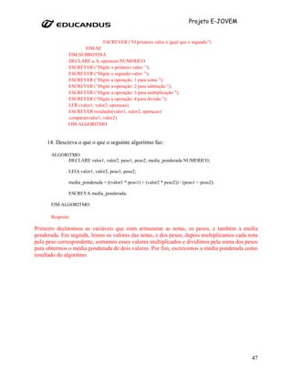 Projeto E-JOVEM


                                ESCREVER (“O primeiro valor é igual que o segundo”)
                       FIM-SE
               FIM-SUBROTINA
               DECLARE a, b, operacao NUMERICO
               ESCREVER (“Digite o primeiro valor: ”);
               ESCREVER (“Digite o segundo valor: ”);
               ESCREVER (“Digite a operação: 1 para soma ”);
               ESCREVER (“Digite a operação: 2 para subtração ”);
               ESCREVER (“Digite a operação: 3 para multiplicação ”);
               ESCREVER (“Digite a operação: 4 para divisão ”);
               LER (valor1, valor2, operacao)
               ESCREVER resultado(valor1, valor2, operacao)
               comparar(valor1, valor2)
               FIM-ALGORITMO


     14. Descreva o que o que o seguinte algoritmo faz:

       ALGORITMO
             DECLARE valor1, valor2, peso1, peso2, media_ponderada NUMERICO;

               LEIA valor1, valor2, peso1, peso2;

               media_ponderada = ((valor1 * peso1) + (valor2 * peso2)) / (peso1 + peso2);

               ESCREVA media_ponderada;

       FIM ALGORITMO

       Resposta:

Primeiro declaramos as variáveis que iram armazenar as notas, os pesos, e também a média
ponderada. Em seguida, lemos os valores das notas, e dos pesos, depois multiplicamos cada nota
pelo peso correspondente, somamos esses valores multiplicados e dividimos pela soma dos pesos
para obtermos o média ponderada de dois valores. Por fim, escrevemos a média ponderada como
resultado do algoritmo.




                                                                                              47
 