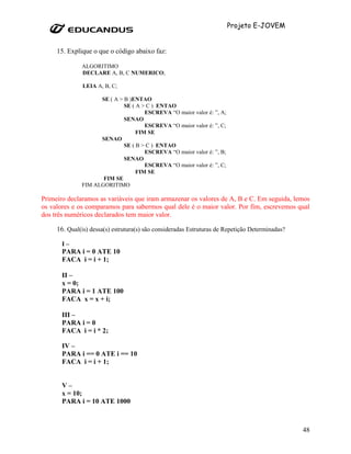 Projeto E-JOVEM


     15. Explique o que o código abaixo faz:

              ALGORITIMO
              DECLARE A, B, C NUMERICO;

               LEIA A, B, C;

                    SE ( A > B )ENTAO
                             SE ( A > C ) ENTAO
                                     ESCREVA “O maior valor é: ”, A;
                             SENAO
                                     ESCREVA “O maior valor é: ”, C;
                                  FIM SE
                    SENAO
                             SE ( B > C ) ENTAO
                                     ESCREVA “O maior valor é: ”, B;
                             SENAO
                                     ESCREVA “O maior valor é: ”, C;
                                  FIM SE
                     FIM SE
              FIM ALGORITIMO

Primeiro declaramos as variáveis que iram armazenar os valores de A, B e C. Em seguida, lemos
os valores e os comparamos para sabermos qual dele é o maior valor. Por fim, escrevemos qual
dos três numéricos declarados tem maior valor.

     16. Qual(is) dessa(s) estrutura(s) são consideradas Estruturas de Repetição Determinadas?

       I–
       PARA i = 0 ATE 10
       FACA i = i + 1;

       II –
       x = 0;
       PARA i = 1 ATE 100
       FACA x = x + i;

       III –
       PARA i = 0
       FACA i = i * 2;

       IV –
       PARA i == 0 ATE i == 10
       FACA i = i + 1;


       V–
       x = 10;
       PARA i = 10 ATE 1000



                                                                                                 48
 