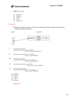 Projeto E-JOVEM


              FACA x = x + i;

              a)   I, II e III.
              b)   II, III e V.
              c)   I, II e V.
              d)   I e II.
              e)   I, II, IV e V.

Resposta: C

            17. Qual das seguintes assertivas com trechos de código está correta a respeito da estrutura de
                Conjunto de Registros abaixo?

     LISTA                                                       CLIENTE


                                                                 NOME
        1                                      AGENCIA           CONTA         CPF
        2                                                        SALDO
        3
        4
        5


I–            DECLARE lista[1:5] cliente
              DECLARE cliente REGISTRO (nome LITERAL,
                                        agencia, conta, cpf, saldo NUMERICO)


II –          DECLARE lista REGISTRO (nome, rua LITERAL,
                                   numero, cep, saldo NUMERICO)


III –         DECLARE lista[1:5] cliente
              DECLARE cliente REGISTRO (nome, rua LITERAL,
                                        numero, cep, saldo NUMERICO)


IV –          DECLARE lista REGISTRO (nome LITERAL,
                                        agencia, conta, cpf, saldo NUMERICO)


V–            DECLARE contas[1:5] cliente
              DECLARE cliente REGISTRO (nome, rua LITERAL,
                                      numero, cep, saldo NUMERICO)


       a)     II, III e V.
       b)     II e III.
       c)     I, III e V.
       d)     I e IV.
       e)     I, II e IV.

             Resposta: D




                                                                                                              49
 