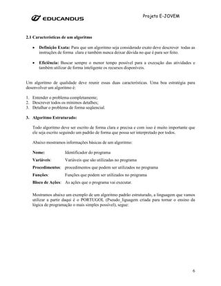 Projeto E-JOVEM



2.1 Características de um algoritmo

   •   Definição Exata: Para que um algoritmo seja considerado exato deve descrever todas as
       instruções de forma clara e também nunca deixar dúvida no que é para ser feito.

   •   Eficiência: Buscar sempre o menor tempo possível para a execução das atividades e
       também utilizar de forma inteligente os recursos disponíveis.


Um algoritmo de qualidade deve reunir essas duas características. Uma boa estratégia para
desenvolver um algoritmo é:

1. Entender o problema completamente;
2. Descrever todos os mínimos detalhes;
3. Detalhar o problema de forma seqüencial.

3. Algoritmo Estruturado:

   Todo algoritmo deve ser escrito de forma clara e precisa e com isso é muito importante que
   ele seja escrito seguindo um padrão de forma que possa ser interpretado por todos.

   Abaixo mostramos informações básicas de um algoritmo:

   Nome:             Identificador do programa
   Variáveis:        Variáveis que são utilizadas no programa
   Procedimentos: procedimentos que podem ser utilizados no programa
   Funções:          Funções que podem ser utilizados no programa
   Bloco de Ações: As ações que o programa vai executar.

   Mostramos abaixo um exemplo de um algoritmo padrão estruturado, a linguagem que vamos
   utilizar a partir daqui é o PORTUGOL (Pseudo_liguagem criada para tornar o ensino da
   lógica de programação o mais simples possível), segue:




                                                                                           6
 