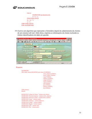 Projeto E-JOVEM


                  FACA
                      ESCREVER (produto[m,m]);
                      n = n + 1;
              FIM-ENQUANTO
              m = m + 1;
              n = 1;
        FIM-ENQUANTO
        FIM-ALGORITMO


19. Escreva um algoritmo que represente o formulário digital de cadastramento de clientes
    de um sistema web real. Além disso, imprima as informações do cliente incluindo os
    rótulos identificadores do dado em questão.




 Resposta:
        ALGORITMO
        DECLARE clientes REGISTRO (cod_cliente NUMERICO,
                                             nome_empresa LITERAL,
                                             nome_contato LITERAL,
                                             cargo LITERAL,
                                             endereco LITERAL,
                                             cidade LITERAL,
                                             regiao LITERAL,
                                             cep LITERAL,
                                             pais LITERAL,
                                             telefone LITERAL,
                                             fax LITERAL)
        LER (clientes);
        INICIO

        ESCREVER (“Código do Cliente: ”,clientes.cod_cliente);
        ESCREVER (“Nome da Empresa: ”,clientes.nome_empresa);
        ESCREVER (“Nome do Contato: ”,clientes.nome_contato);
        ESCREVER (“Cargo: ”,clientes.cargo);
        ESCREVER (“Endereço: ”,clientes.endereco);
        ESCREVER (“Cidade: ”,clientes.cidade);
        ESCREVER (“Região: ”,clientes.regiao);
        ESCREVER (“CEP: ”,clientes.cep);
        ESCREVER (“País: ”,clientes.pais);



                                                                                       51
 